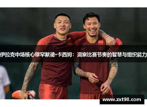 伊拉克中场核心穆罕默德·卡西姆：洞察比赛节奏的智慧与组织能力
