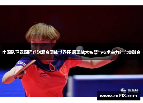 中国队卫冕国际乒联混合团体世界杯 展现战术智慧与技术实力的完美融合