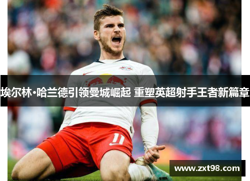 埃尔林·哈兰德引领曼城崛起 重塑英超射手王者新篇章