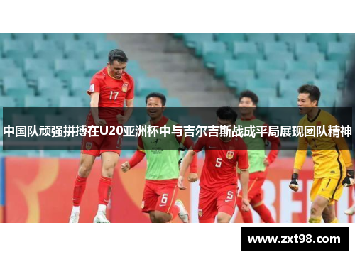 中国队顽强拼搏在U20亚洲杯中与吉尔吉斯战成平局展现团队精神