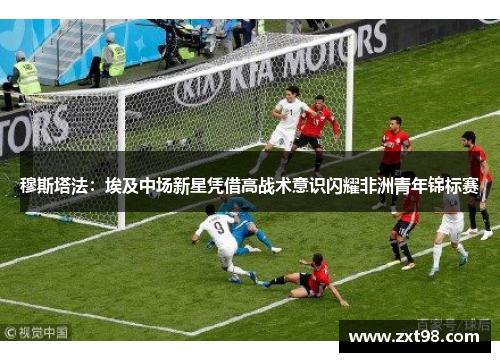 穆斯塔法：埃及中场新星凭借高战术意识闪耀非洲青年锦标赛