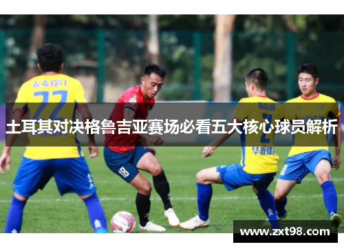 土耳其对决格鲁吉亚赛场必看五大核心球员解析