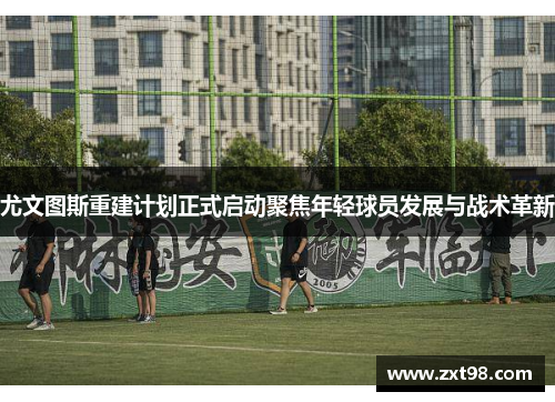 尤文图斯重建计划正式启动聚焦年轻球员发展与战术革新