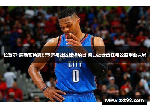 拉塞尔·威斯布鲁克积极参与社区建设项目 助力社会责任与公益事业发展 拉塞尔·威斯布鲁克积极参与社区建设项目 助力社会责任与公益事业发展